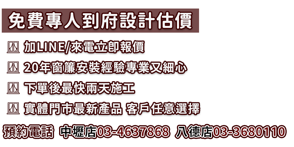 加line或來電可立即報價、免費專人到府設計估價、20年窗簾安裝經驗專業又細心、下單後最快兩天即可施工、實體門市展示最新產品供客戶任意選擇，若需客服立即安排